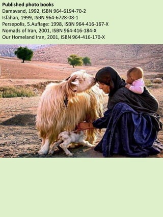 Published photo books
Damavand, 1992, ISBN 964-6194-70-2
Isfahan, 1999, ISBN 964-6728-08-1
Persepolis, 5.Auflage: 1998, ISBN 964-416-167-X
Nomads of Iran, 2001, ISBN 964-416-184-X
Our Homeland Iran, 2001, ISBN 964-416-170-X
 
