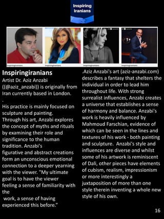 Inspiringiranians
Artist Dr. Aziz Anzabi
((@aziz_anzabi)) is originally from
Iran currently based in London.
.
His practice is mainly focused on
sculpture and painting.
Through his art, Anzabi explores
the concept of myths and rituals
by examining their role and
significance to the human
tradition. Anzabi's
figurative and abstract creations
form an unconscious emotional
connection to a deeper yearning
with the viewer. "My ultimate
goal is to have the viewer
feeling a sense of familiarity with
the
work, a sense of having
experienced this before.”
.Aziz Anzabi's art (aziz-anzabi.com)
describes a fantasy that shelters the
individual in order to lead him
throughout life. With strong
surrealist influences, Anzabi creates
a universe that establishes a sense
of harmony and balance. Anzabi's
work is heavily influenced by
Mahmoud Farschian, evidence of
which can be seen in the lines and
textures of his work - both painting
and sculpture. Anzabi's style and
influences are diverse and whilst
some of his artwork is reminiscent
of Dali, other pieces have elements
of cubism, realism, impressionism
or more interestingly a
juxtaposition of more than one
style therein inventing a whole new
style of his own.
16
 