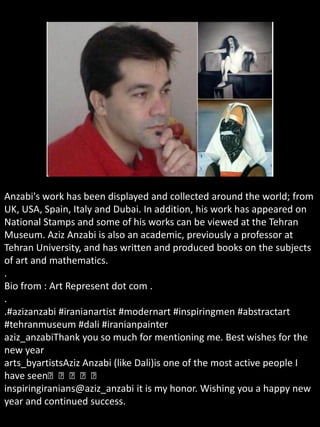 Anzabi's work has been displayed and collected around the world; from
UK, USA, Spain, Italy and Dubai. In addition, his work has appeared on
National Stamps and some of his works can be viewed at the Tehran
Museum. Aziz Anzabi is also an academic, previously a professor at
Tehran University, and has written and produced books on the subjects
of art and mathematics.
.
Bio from : Art Represent dot com .
.
.#azizanzabi #iranianartist #modernart #inspiringmen #abstractart
#tehranmuseum #dali #iranianpainter
aziz_anzabiThank you so much for mentioning me. Best wishes for the
new year
arts_byartistsAziz Anzabi (like Dali)is one of the most active people I
have seen👏👏👏👏👏
inspiringiranians@aziz_anzabi it is my honor. Wishing you a happy new
year and continued success.
 