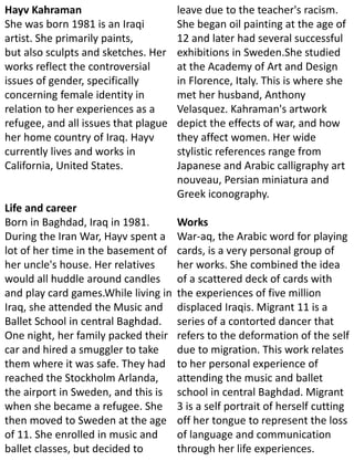 Hayv Kahraman
She was born 1981 is an Iraqi
artist. She primarily paints,
but also sculpts and sketches. Her
works reflect the controversial
issues of gender, specifically
concerning female identity in
relation to her experiences as a
refugee, and all issues that plague
her home country of Iraq. Hayv
currently lives and works in
California, United States.
Life and career
Born in Baghdad, Iraq in 1981.
During the Iran War, Hayv spent a
lot of her time in the basement of
her uncle's house. Her relatives
would all huddle around candles
and play card games.While living in
Iraq, she attended the Music and
Ballet School in central Baghdad.
One night, her family packed their
car and hired a smuggler to take
them where it was safe. They had
reached the Stockholm Arlanda,
the airport in Sweden, and this is
when she became a refugee. She
then moved to Sweden at the age
of 11. She enrolled in music and
ballet classes, but decided to
leave due to the teacher's racism.
She began oil painting at the age of
12 and later had several successful
exhibitions in Sweden.She studied
at the Academy of Art and Design
in Florence, Italy. This is where she
met her husband, Anthony
Velasquez. Kahraman's artwork
depict the effects of war, and how
they affect women. Her wide
stylistic references range from
Japanese and Arabic calligraphy art
nouveau, Persian miniatura and
Greek iconography.
Works
War-aq, the Arabic word for playing
cards, is a very personal group of
her works. She combined the idea
of a scattered deck of cards with
the experiences of five million
displaced Iraqis. Migrant 11 is a
series of a contorted dancer that
refers to the deformation of the self
due to migration. This work relates
to her personal experience of
attending the music and ballet
school in central Baghdad. Migrant
3 is a self portrait of herself cutting
off her tongue to represent the loss
of language and communication
through her life experiences.
 