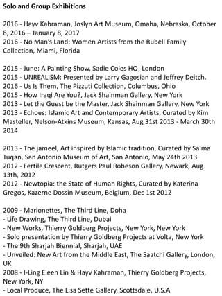 Solo and Group Exhibitions
2016 - Hayv Kahraman, Joslyn Art Museum, Omaha, Nebraska, October
8, 2016 – January 8, 2017
2016 - No Man’s Land: Women Artists from the Rubell Family
Collection, Miami, Florida
2015 - June: A Painting Show, Sadie Coles HQ, London
2015 - UNREALISM: Presented by Larry Gagosian and Jeffrey Deitch.
2016 - Us Is Them, The Pizzuti Collection, Columbus, Ohio
2015 - How Iraqi Are You?, Jack Shainman Gallery, New York
2013 - Let the Guest be the Master, Jack Shainman Gallery, New York
2013 - Echoes: Islamic Art and Contemporary Artists, Curated by Kim
Masteller, Nelson-Atkins Museum, Kansas, Aug 31st 2013 - March 30th
2014
2013 - The jameel, Art inspired by Islamic tradition, Curated by Salma
Tuqan, San Antonio Museum of Art, San Antonio, May 24th 2013
2012 - Fertile Crescent, Rutgers Paul Robeson Gallery, Newark, Aug
13th, 2012
2012 - Newtopia: the State of Human Rights, Curated by Katerina
Gregos, Kazerne Dossin Museum, Belgium, Dec 1st 2012
2009 - Marionettes, The Third Line, Doha
- Life Drawing, The Third Line, Dubai
- New Works, Thierry Goldberg Projects, New York, New York
- Solo presentation by Thierry Goldberg Projects at Volta, New York
- The 9th Sharjah Biennial, Sharjah, UAE
- Unveiled: New Art from the Middle East, The Saatchi Gallery, London,
UK
2008 - I-Ling Eleen Lin & Hayv Kahraman, Thierry Goldberg Projects,
New York, NY
- Local Produce, The Lisa Sette Gallery, Scottsdale, U.S.A
 