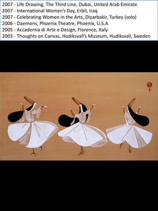 2007 - Life Drawing, The Third Line, Dubai, United Arab Emirate
2007 - International Women’s Day, Erbil, Iraq
2007 - Celebrating Women in the Arts, Diyarbakir, Turkey (solo)
2006 - Daemons, Phoenix Theatre, Phoenix, U.S.A
2005 - Accademia di Arte e Design, Florence, Italy
2003 - Thoughts on Canvas, Hudiksvall’s Museum, Hudiksvall, Sweden
 