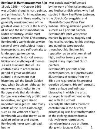 Rembrandt Harmenszoon van Rijn
15 July 1606 -- 4 October 1669
was a Dutch draughtsman, painter,
and printmaker. An innovative and
prolific master in three media, he is
generally considered one of the
greatest visual artists in the history
of art and the most important in
Dutch art history. Unlike most
Dutch masters of the 17th century,
Rembrandt's works depict a wide
range of style and subject matter,
from portraits and self-portraits to
landscapes, genre scenes,
allegorical and historical scenes,
biblical and mythological themes
as well as animal studies. His
contributions to art came in a
period of great wealth and
cultural achievement that
historians call the Dutch Golden
Age, when Dutch art although in
many ways antithetical to the
Baroque style that dominated
Europe, was extremely prolific and
innovative, and gave rise to
important new genres. Like many
artists of the Dutch Golden Age,
such as Jan Vermeer of Delft,
Rembrandt was also known as an
avid art collector and dealer.
Rembrandt never went abroad,
but he
was considerably influenced
by the work of the Italian masters
and Netherlandish artists who had
studied in Italy, like Pieter Lastman,
the Utrecht Caravaggists, and
Flemish Baroque Peter Paul
Rubens. Having achieved youthful
success as a portrait painter,
Rembrandt's later years were
marked by personal tragedy and
financial hardships. Yet his etchings
and paintings were popular
throughout his lifetime, his
reputation as an artist remained
high, and for twenty years he
taught many important Dutch
painters.
Rembrandt's portraits of his
contemporaries, self-portraits and
illustrations of scenes from the
Bible are regarded as his greatest
creative triumphs. His self-portraits
form a unique and intimate
biography, in which the artist
surveyed himself without vanity
and with the utmost
sincerity.Rembrandt's foremost
contribution in the history of
printmaking was his transformation
of the etching process from a
relatively new reproductive
technique into a true art form,
along with Jacques Callot. 1
 