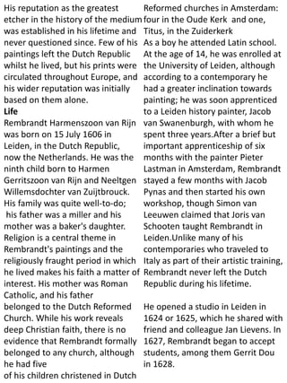 His reputation as the greatest
etcher in the history of the medium
was established in his lifetime and
never questioned since. Few of his
paintings left the Dutch Republic
whilst he lived, but his prints were
circulated throughout Europe, and
his wider reputation was initially
based on them alone.
Life
Rembrandt Harmenszoon van Rijn
was born on 15 July 1606 in
Leiden, in the Dutch Republic,
now the Netherlands. He was the
ninth child born to Harmen
Gerritszoon van Rijn and Neeltgen
Willemsdochter van Zuijtbrouck.
His family was quite well-to-do;
his father was a miller and his
mother was a baker's daughter.
Religion is a central theme in
Rembrandt's paintings and the
religiously fraught period in which
he lived makes his faith a matter of
interest. His mother was Roman
Catholic, and his father
belonged to the Dutch Reformed
Church. While his work reveals
deep Christian faith, there is no
evidence that Rembrandt formally
belonged to any church, although
he had five
of his children christened in Dutch
Reformed churches in Amsterdam:
four in the Oude Kerk and one,
Titus, in the Zuiderkerk
As a boy he attended Latin school.
At the age of 14, he was enrolled at
the University of Leiden, although
according to a contemporary he
had a greater inclination towards
painting; he was soon apprenticed
to a Leiden history painter, Jacob
van Swanenburgh, with whom he
spent three years.After a brief but
important apprenticeship of six
months with the painter Pieter
Lastman in Amsterdam, Rembrandt
stayed a few months with Jacob
Pynas and then started his own
workshop, though Simon van
Leeuwen claimed that Joris van
Schooten taught Rembrandt in
Leiden.Unlike many of his
contemporaries who traveled to
Italy as part of their artistic training,
Rembrandt never left the Dutch
Republic during his lifetime.
He opened a studio in Leiden in
1624 or 1625, which he shared with
friend and colleague Jan Lievens. In
1627, Rembrandt began to accept
students, among them Gerrit Dou
in 1628.
 