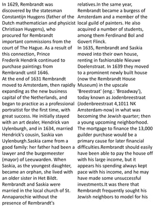 In 1629, Rembrandt was
discovered by the statesman
Constantijn Huygens (father of the
Dutch mathematician and physicist
Christiaan Huygens), who
procured for Rembrandt
important commissions from the
court of The Hague. As a result of
this connection, Prince
Frederik Hendrik continued to
purchase paintings from
Rembrandt until 1646.
At the end of 1631 Rembrandt
moved to Amsterdam, then rapidly
expanding as the new business
capital of the Netherlands, and
began to practice as a professional
portraitist for the first time, with
great success. He initially stayed
with an art dealer, Hendrick van
Uylenburgh, and in 1634, married
Hendrick's cousin, Saskia van
Uylenburgh.Saskia came from a
good family: her father had been a
lawyer and the burgemeester
(mayor) of Leeuwarden. When
Saskia, as the youngest daughter,
became an orphan, she lived with
an older sister in Het Bildt.
Rembrandt and Saskia were
married in the local church of St.
Annaparochie without the
presence of Rembrandt's
relatives.In the same year,
Rembrandt became a burgess of
Amsterdam and a member of the
local guild of painters. He also
acquired a number of students,
among them Ferdinand Bol and
Govert Flinck.
In 1635, Rembrandt and Saskia
moved into their own house,
renting in fashionable Nieuwe
Doelenstraat. In 1639 they moved
to a prominent newly built house
(now the Rembrandt House
Museum) in the upscale
'Breestraat' (eng.: 'Broadway'),
today known as Jodenbreestraat
(Jodenbreestraat 4,1011 NK
Amsterdam-now) in what was
becoming the Jewish quarter; then
a young upcoming neighborhood.
The mortgage to finance the 13,000
guilder purchase would be a
primary cause for later financial
difficulties.Rembrandt should easily
have been able to pay the house off
with his large income, but it
appears his spending always kept
pace with his income, and he may
have made some unsuccessful
investments.It was there that
Rembrandt frequently sought his
Jewish neighbors to model for his
 