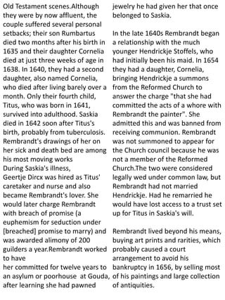 Old Testament scenes.Although
they were by now affluent, the
couple suffered several personal
setbacks; their son Rumbartus
died two months after his birth in
1635 and their daughter Cornelia
died at just three weeks of age in
1638. In 1640, they had a second
daughter, also named Cornelia,
who died after living barely over a
month. Only their fourth child,
Titus, who was born in 1641,
survived into adulthood. Saskia
died in 1642 soon after Titus's
birth, probably from tuberculosis.
Rembrandt's drawings of her on
her sick and death bed are among
his most moving works
During Saskia's illness,
Geertje Dircx was hired as Titus'
caretaker and nurse and also
became Rembrandt's lover. She
would later charge Rembrandt
with breach of promise (a
euphemism for seduction under
[breached] promise to marry) and
was awarded alimony of 200
guilders a year.Rembrandt worked
to have
her committed for twelve years to
an asylum or poorhouse at Gouda,
after learning she had pawned
jewelry he had given her that once
belonged to Saskia.
In the late 1640s Rembrandt began
a relationship with the much
younger Hendrickje Stoffels, who
had initially been his maid. In 1654
they had a daughter, Cornelia,
bringing Hendrickje a summons
from the Reformed Church to
answer the charge "that she had
committed the acts of a whore with
Rembrandt the painter". She
admitted this and was banned from
receiving communion. Rembrandt
was not summoned to appear for
the Church council because he was
not a member of the Reformed
Church.The two were considered
legally wed under common law, but
Rembrandt had not married
Hendrickje. Had he remarried he
would have lost access to a trust set
up for Titus in Saskia's will.
Rembrandt lived beyond his means,
buying art prints and rarities, which
probably caused a court
arrangement to avoid his
bankruptcy in 1656, by selling most
of his paintings and large collection
of antiquities.
 