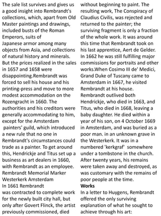 The sale list survives and gives us
a good insight into Rembrandt's
collections, which, apart from Old
Master paintings and drawings,
included busts of the Roman
Emperors, suits of
Japanese armor among many
objects from Asia, and collections
of natural history and minerals.
But the prices realized in the sales
in 1657 and 1658 were
disappointing.Rembrandt was
forced to sell his house and his
printing-press and move to more
modest accommodation on the
Rozengracht in 1660. The
authorities and his creditors were
generally accommodating to him,
except for the Amsterdam
painters' guild, which introduced
a new rule that no one in
Rembrandt's circumstances could
trade as a painter. To get around
this, Hendrickje and Titus set up a
business as art dealers in 1660,
with Rembrandt as an employee.
Rembrandt Memorial Marker
Westerkerk Amsterdam
In 1661 Rembrandt
was contracted to complete work
for the newly built city hall, but
only after Govert Flinck, the artist
previously commissioned, died
without beginning to paint. The
resulting work, The Conspiracy of
Claudius Civilis, was rejected and
returned to the painter; the
surviving fragment is only a fraction
of the whole work. It was around
this time that Rembrandt took on
his last apprentice, Aert de Gelder.
In 1662 he was still fulfilling major
commissions for portraits and other
works.When Cosimo III de' Medici,
Grand Duke of Tuscany came to
Amsterdam in 1667, he visited
Rembrandt at his house.
Rembrandt outlived both
Hendrickje, who died in 1663, and
Titus, who died in 1668, leaving a
baby daughter. He died within a
year of his son, on 4 October 1669
in Amsterdam, and was buried as a
poor man. in an unknown grave in
the Westerkerk. It was in a
numbered 'kerkgraf' somewhere
under a tombstone in the church.
After twenty years, his remains
were taken away and destroyed, as
was customary with the remains of
poor people at the time.
Works
In a letter to Huygens, Rembrandt
offered the only surviving
explanation of what he sought to
achieve through his art:
 