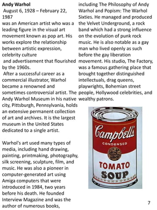 Andy Warhol
August 6, 1928 – February 22,
1987
was an American artist who was a
leading figure in the visual art
movement known as pop art. His
works explore the relationship
between artistic expression,
celebrity culture
and advertisement that flourished
by the 1960s.
After a successful career as a
commercial illustrator, Warhol
became a renowned and
sometimes controversial artist. The
Andy Warhol Museum in his native
city, Pittsburgh, Pennsylvania, holds
an extensive permanent collection
of art and archives. It is the largest
museum in the United States
dedicated to a single artist.
Warhol's art used many types of
media, including hand drawing,
painting, printmaking, photography,
silk screening, sculpture, film, and
music. He was also a pioneer in
computer-generated art using
Amiga computers that were
introduced in 1984, two years
before his death. He founded
Interview Magazine and was the
author of numerous books,
including The Philosophy of Andy
Warhol and Popism: The Warhol
Sixties. He managed and produced
the Velvet Underground, a rock
band which had a strong influence
on the evolution of punk rock
music. He is also notable as a gay
man who lived openly as such
before the gay liberation
movement. His studio, The Factory,
was a famous gathering place that
brought together distinguished
intellectuals, drag queens,
playwrights, Bohemian street
people, Hollywood celebrities, and
wealthy patrons.
7
 