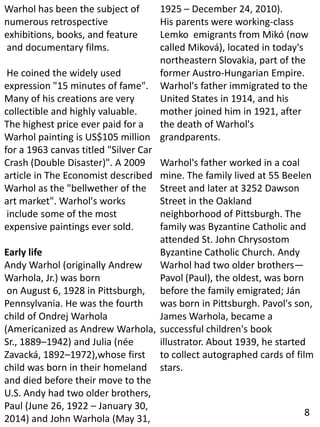 Warhol has been the subject of
numerous retrospective
exhibitions, books, and feature
and documentary films.
He coined the widely used
expression "15 minutes of fame".
Many of his creations are very
collectible and highly valuable.
The highest price ever paid for a
Warhol painting is US$105 million
for a 1963 canvas titled "Silver Car
Crash (Double Disaster)". A 2009
article in The Economist described
Warhol as the "bellwether of the
art market". Warhol's works
include some of the most
expensive paintings ever sold.
Early life
Andy Warhol (originally Andrew
Warhola, Jr.) was born
on August 6, 1928 in Pittsburgh,
Pennsylvania. He was the fourth
child of Ondrej Warhola
(Americanized as Andrew Warhola,
Sr., 1889–1942) and Julia (née
Zavacká, 1892–1972),whose first
child was born in their homeland
and died before their move to the
U.S. Andy had two older brothers,
Paul (June 26, 1922 – January 30,
2014) and John Warhola (May 31,
1925 – December 24, 2010).
His parents were working-class
Lemko emigrants from Mikó (now
called Miková), located in today's
northeastern Slovakia, part of the
former Austro-Hungarian Empire.
Warhol's father immigrated to the
United States in 1914, and his
mother joined him in 1921, after
the death of Warhol's
grandparents.
Warhol's father worked in a coal
mine. The family lived at 55 Beelen
Street and later at 3252 Dawson
Street in the Oakland
neighborhood of Pittsburgh. The
family was Byzantine Catholic and
attended St. John Chrysostom
Byzantine Catholic Church. Andy
Warhol had two older brothers—
Pavol (Paul), the oldest, was born
before the family emigrated; Ján
was born in Pittsburgh. Pavol's son,
James Warhola, became a
successful children's book
illustrator. About 1939, he started
to collect autographed cards of film
stars.
8
 