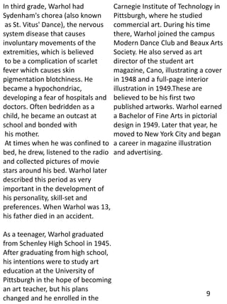 In third grade, Warhol had
Sydenham's chorea (also known
as St. Vitus' Dance), the nervous
system disease that causes
involuntary movements of the
extremities, which is believed
to be a complication of scarlet
fever which causes skin
pigmentation blotchiness. He
became a hypochondriac,
developing a fear of hospitals and
doctors. Often bedridden as a
child, he became an outcast at
school and bonded with
his mother.
At times when he was confined to
bed, he drew, listened to the radio
and collected pictures of movie
stars around his bed. Warhol later
described this period as very
important in the development of
his personality, skill-set and
preferences. When Warhol was 13,
his father died in an accident.
As a teenager, Warhol graduated
from Schenley High School in 1945.
After graduating from high school,
his intentions were to study art
education at the University of
Pittsburgh in the hope of becoming
an art teacher, but his plans
changed and he enrolled in the
Carnegie Institute of Technology in
Pittsburgh, where he studied
commercial art. During his time
there, Warhol joined the campus
Modern Dance Club and Beaux Arts
Society. He also served as art
director of the student art
magazine, Cano, illustrating a cover
in 1948 and a full-page interior
illustration in 1949.These are
believed to be his first two
published artworks. Warhol earned
a Bachelor of Fine Arts in pictorial
design in 1949. Later that year, he
moved to New York City and began
a career in magazine illustration
and advertising.
9
 