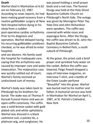 Death
Warhol died in Manhattan at 6:32
am on February 22, 1987.
According to news reports, he had
been making good recovery from a
routine gallbladder surgery at New
York Hospital before dying in his
sleep from a sudden
post-operative cardiac arrhythmia.
Prior to his diagnosis and
operation, Warhol delayed having
his recurring gallbladder problems
checked, as he was afraid to enter
hospitals
and see doctors. His family sued
the hospital for inadequate care,
saying that the arrhythmia was
caused by improper care and water
intoxication. The malpractice case
was quickly settled out of court;
Warhol's family received an
undisclosed sum of money.
Warhol's body was taken back to
Pittsburgh by his brothers for
burial. The wake was at Thomas P.
Kunsak Funeral Home and was an
open-coffin ceremony. The coffin
was a solid bronze casket with gold
plated rails and white upholstery.
Warhol was dressed in a black
cashmere suit, a paisley tie, a
platinum wig, and sunglasses. He
was posed holding a small prayer
book and a red rose. The funeral
liturgy was held at the Holy Ghost
Byzantine Catholic Church on
Pittsburgh's North Side. The eulogy
was given by Monsignor Peter Tay.
Yoko Ono and John Richardson
were speakers. The coffin was
covered with white roses and
asparagus ferns. After the liturgy,
the coffin was driven to St. John the
Baptist Byzantine Catholic
Cemetery in Bethel Park, a south
suburb of Pittsburgh.
At the grave, the priest said a brief
prayer and sprinkled holy water on
the casket. Before the coffin was
lowered, Paige Powell dropped a
copy of Interview magazine, an
Interview T-shirt, and a bottle of
the Estee Lauder perfume
"Beautiful" into the grave. Warhol
was buried next to his mother and
father. A memorial service was held
in Manhattan for Warhol on April 1,
1987, at St. Patrick's Cathedral,
New York
10
 