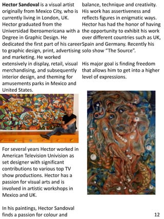 Hector Sandoval is a visual artist
originally from Mexico City, who is
currently living in London, UK.
Hector graduated from the
Universidad Iberoamericana with a
Degree in Graphic Design. He
dedicated the first part of his career
to graphic design, print, advertising
and marketing. He worked
extensively in display, retail, visual
merchandising, and subsequently
interior design, and theming for
amusements parks in Mexico and
United States.
For several years Hector worked in
American Television Univision as
set designer with significant
contributions to various top TV
show productions. Hector has a
passion for visual arts and is
involved in artistic workshops in
Mexico and UK.
In his paintings, Hector Sandoval
finds a passion for colour and
balance, technique and creativity.
His work has assertiveness and
reflects figures in enigmatic ways.
Hector has had the honor of having
the opportunity to exhibit his work
over different countries such as UK,
Spain and Germany. Recently his
solo show “The Source”.
His major goal is finding freedom
that allows him to get into a higher
level of expressions.
12
 