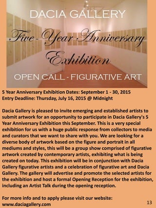 5 Year Anniversary Exhibition Dates: September 1 - 30, 2015
Entry Deadline: Thursday, July 16, 2015 @ Midnight
Dacia Gallery is pleased to invite emerging and established artists to
submit artwork for an opportunity to participate in Dacia Gallery's 5
Year Anniversary Exhibition this September. This is a very special
exhibition for us with a huge public response from collectors to media
and curators that we want to share with you. We are looking for a
diverse body of artwork based on the figure and portrait in all
mediums and styles, this will be a group show comprised of figurative
artwork created by contemporary artists, exhibiting what is being
created on today. This exhibition will be in conjunction with Dacia
Gallery figurative artists and a celebration of figurative art and Dacia
Gallery. The gallery will advertise and promote the selected artists for
the exhibition and host a formal Opening Reception for the exhibition,
including an Artist Talk during the opening reception.
For more info and to apply please visit our website:
www.daciagallery.com 13
 