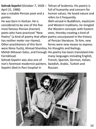 Sohrab Sepehri (October 7, 1928 –
April 21, 1980)
was a notable Persian poet and a
painter.
He was born in Kashan. He is
considered to be one of the five
most famous Persian (Iranian)
poets who have practiced "New
Poetry" (a kind of poetry that often
has neither meter nor rhyme).
Other practitioners of this form
were Nima Yushij, Ahmad Shamlou,
Mehdi Akhavan-Sales, and Forough
Farrokhzad.
Sohrab Sepehri was also one of
Iran's foremost modernist painters.
Sepehri died in Pars hospital in
Tehran of leukemia. His poetry is
full of humanity and concern for
human values. He loved nature and
refers to it frequently.
Well-versed in Buddhism, mysticism
and Western traditions, he mingled
the Western concepts with Eastern
ones, thereby creating a kind of
poetry unsurpassed in the history
of Persian literature. To him, new
forms were new means to express
his thoughts and feelings.
His poetry has been translated into
many languages including English,
French, Spanish, German, Italian,
Swedish, Arabic, Turkish and
Russian.
14
 