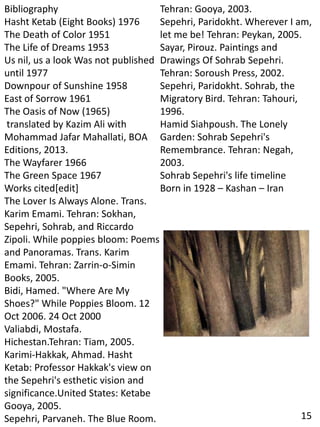Bibliography
Hasht Ketab (Eight Books) 1976
The Death of Color 1951
The Life of Dreams 1953
Us nil, us a look Was not published
until 1977
Downpour of Sunshine 1958
East of Sorrow 1961
The Oasis of Now (1965)
translated by Kazim Ali with
Mohammad Jafar Mahallati, BOA
Editions, 2013.
The Wayfarer 1966
The Green Space 1967
Works cited[edit]
The Lover Is Always Alone. Trans.
Karim Emami. Tehran: Sokhan,
Sepehri, Sohrab, and Riccardo
Zipoli. While poppies bloom: Poems
and Panoramas. Trans. Karim
Emami. Tehran: Zarrin-o-Simin
Books, 2005.
Bidi, Hamed. "Where Are My
Shoes?" While Poppies Bloom. 12
Oct 2006. 24 Oct 2000
Valiabdi, Mostafa.
Hichestan.Tehran: Tiam, 2005.
Karimi-Hakkak, Ahmad. Hasht
Ketab: Professor Hakkak's view on
the Sepehri's esthetic vision and
significance.United States: Ketabe
Gooya, 2005.
Sepehri, Parvaneh. The Blue Room.
Tehran: Gooya, 2003.
Sepehri, Paridokht. Wherever I am,
let me be! Tehran: Peykan, 2005.
Sayar, Pirouz. Paintings and
Drawings Of Sohrab Sepehri.
Tehran: Soroush Press, 2002.
Sepehri, Paridokht. Sohrab, the
Migratory Bird. Tehran: Tahouri,
1996.
Hamid Siahpoush. The Lonely
Garden: Sohrab Sepehri's
Remembrance. Tehran: Negah,
2003.
Sohrab Sepehri's life timeline
Born in 1928 – Kashan – Iran
15
 