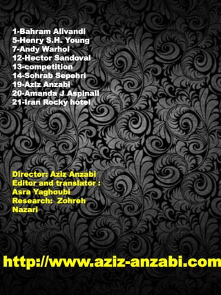 1-Bahram Alivandi
5-Henry S.H. Young
7-Andy Warhol
12-Hector Sandoval
13-competition
14-Sohrab Sepehri
19-Aziz Anzabi
20-Amanda J Aspinall
21-Iran Rocky hotel
Director: Aziz Anzabi
Editor and translator :
Asra Yaghoubi
Research: Zohreh
Nazari
http://www.aziz-anzabi.com
 