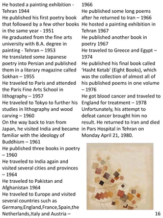 He hosted a painting exhibition -
Tehran 1944
He published his first poetry book
that followed by a few other books
in the same year - 1951
He graduated from the fine arts
university with B.A. degree in
painting - Tehran – 1953
He translated some Japanese
poetry into Persian and published
them in a literary magazine called
Sokhan – 1955
He traveled to Paris and attended
the Paris Fine Arts School in
lithography – 1957
He traveled to Tokyo to further his
studies in lithography and wood
carving – 1960
On the way back to Iran from
Japan, he visited India and became
familiar with the ideology of
Buddhism – 1961
He published three books in poetry
– 1960
He traveled to India again and
visited several cities and provinces
– 1964
He traveled to Pakistan and
Afghanistan 1964
He traveled to Europe and visited
several countries such as
Germany,England,France,Spain,the
Netherlands,Italy and Austria –
1966
He published some long poems
after he returned to Iran – 1966
He hosted a painting exhibition in
Tehran 1967
He published another book in
poetry 1967
He traveled to Greece and Egypt –
1974
He published his final book called
‘Hasht Ketab' (Eight Books), which
was the collection of almost all of
his published poems in one volume
– 1976
He got blood cancer and traveled to
England for treatment – 1978
Unfortunately, his attempt to
defeat cancer brought him no
result. He returned to Iran and died
in Pars Hospital in Tehran on
Monday April 21, 1980.
16
 
