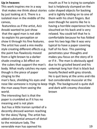 Up in heaven:
This work inspires me in a way
that makes me think about stories
by just looking at it. There is a
isolated man in the middle of the
canvas,
featureless as if the artist, Aziz
Anzabi wanted to just show
that the aged man is not able
to explain his perception or
show it through his fine features.
The artist has used a mix media
style creating different effects e.g.
the paint has flawlessly moved
from a light brown to a darker
shade creating a 3d effect on
the cubes that support the man's
body. What really catches my eyes
though is the piece of paper
clinging to the
man's face, shielding his eyes and
nose like someone is trying to keep
the man away from seeing the
world.
The interesting fact is that the
paper is crumbled as if it has no
meaning and is not plain
but has a little Iranian symbol of a
decently dressed women reaching
for the skies/ flying. The artist has
added substantial amount of detail
to the miniature lady. The
venerable man has opened his
mouth as if he is trying to complain
but is helplessly slumped on the
cube shaped objects for backing
and is tightly holding on to one of
them with his short fingers. But
even though he seems like he is
having a horrible experience he has
slouched on his back and is very
relaxed. You could tell that he is
comfortable because he has folded
over his two legs like it was very
typical to have a paper covering
half of his face. This painting
penetrates your thoughts and
makes you focus on the story of it
or if it . The man is obviously aged
due to his grizzled beard and his
unkempt long hair that is black but
heavily flecked with grey strands.
He is quit bony at the arms and ribs
but considerable muscular at the
thigh. The background is quite dull
and dark with creamy chocolate
brown
19
 