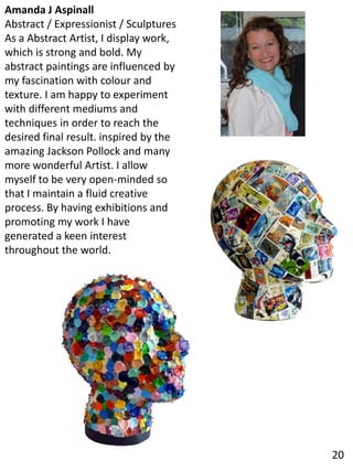 Amanda J Aspinall
Abstract / Expressionist / Sculptures
As a Abstract Artist, I display work,
which is strong and bold. My
abstract paintings are influenced by
my fascination with colour and
texture. I am happy to experiment
with different mediums and
techniques in order to reach the
desired final result. inspired by the
amazing Jackson Pollock and many
more wonderful Artist. I allow
myself to be very open-minded so
that I maintain a fluid creative
process. By having exhibitions and
promoting my work I have
generated a keen interest
throughout the world.
20
 