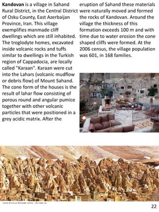 Kandovan is a village in Sahand
Rural District, in the Central District
of Osku County, East Azerbaijan
Province, Iran. This village
exemplifies manmade cliff
dwellings which are still inhabited.
The troglodyte homes, excavated
inside volcanic rocks and tuffs
similar to dwellings in the Turkish
region of Cappadocia, are locally
called "Karaan". Karaan were cut
into the Lahars (volcanic mudflow
or debris flow) of Mount Sahand.
The cone form of the houses is the
result of lahar flow consisting of
porous round and angular pumice
together with other volcanic
particles that were positioned in a
grey acidic matrix. After the
eruption of Sahand these materials
were naturally moved and formed
the rocks of Kandovan. Around the
village the thickness of this
formation exceeds 100 m and with
time due to water erosion the cone
shaped cliffs were formed. At the
2006 census, the village population
was 601, in 168 families.
22
 