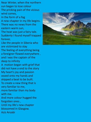 Near Winter, when the northern
sun began to lose colour
The pricking pain of the vicious
wind comes,
In the form of a fog
A new chapter in my life begins.
There was no news from the
eastern warm sun,
The heat was just a fairy tale.
Suddenly I found myself trapped
forever,
Like the people in Siberia who
are victimized to stay
The feeling of everything being
a foreigner flowed everywhere ,
and I was the captain of the
deep to infinity
A motion began with grief that
did not have a end to the story
My heart's joy and passion
oozed onto my hands and
skipped a beat to be built.
To create a new thing that is
very familiar to me,
more familiar than my body
with me.
And more colour hugged the
forgotten ones ,
Until my life's new chapter
blossomed in Glasgow.
Aziz Anzabi
 