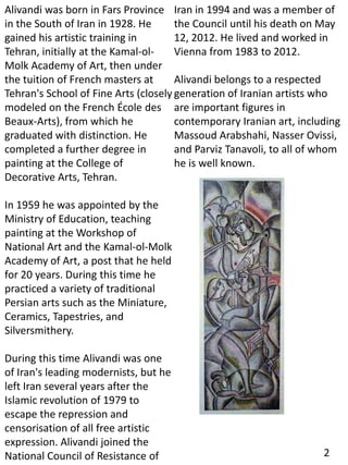 Alivandi was born in Fars Province
in the South of Iran in 1928. He
gained his artistic training in
Tehran, initially at the Kamal-ol-
Molk Academy of Art, then under
the tuition of French masters at
Tehran's School of Fine Arts (closely
modeled on the French École des
Beaux-Arts), from which he
graduated with distinction. He
completed a further degree in
painting at the College of
Decorative Arts, Tehran.
In 1959 he was appointed by the
Ministry of Education, teaching
painting at the Workshop of
National Art and the Kamal-ol-Molk
Academy of Art, a post that he held
for 20 years. During this time he
practiced a variety of traditional
Persian arts such as the Miniature,
Ceramics, Tapestries, and
Silversmithery.
During this time Alivandi was one
of Iran's leading modernists, but he
left Iran several years after the
Islamic revolution of 1979 to
escape the repression and
censorisation of all free artistic
expression. Alivandi joined the
National Council of Resistance of
Iran in 1994 and was a member of
the Council until his death on May
12, 2012. He lived and worked in
Vienna from 1983 to 2012.
Alivandi belongs to a respected
generation of Iranian artists who
are important figures in
contemporary Iranian art, including
Massoud Arabshahi, Nasser Ovissi,
and Parviz Tanavoli, to all of whom
he is well known.
2
 
