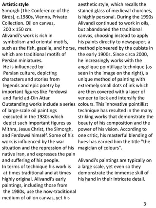 Artistic style
Simorgh (The Conference of the
Birds), c.1980s, Vienna, Private
Collection. Oil on canvas,
200 x 150 cm.
Alivandi's work is rich in
symbolism and oriental motifs,
such as the fish, gazelle, and horse,
which are traditional motifs of
Persian miniatures.
He is influenced by
Persian culture, depicting
characters and stories from
legends and epic poetry by
important figures like Ferdowsi
and Farid ad-Din Attar.
Outstanding works include a series
of large-scale oil paintings
executed in the 1980s which
depict such important figures as
Mithra, Jesus Christ, the Simorgh,
and Ferdowsi himself. Some of his
work is influenced by the war
situation and the repression of his
native Iran, and expresses the pain
and suffering of his people.
In terms of technique his work is
at times traditional and at times
highly original. Alivandi's early
paintings, including those from
the 1980s, use the now-traditional
medium of oil on canvas, yet his
aesthetic style, which recalls the
stained glass of medieval churches,
is highly personal. During the 1990s
Alivandi continued to work in oils,
but abandoned the traditional
canvas, choosing instead to apply
his paints directly to newspaper; a
method pioneered by the cubists in
the early 1900s. Since circa 2000,
he increasingly works with the
angelique pointillage technique (as
seen in the image on the right), a
unique method of painting with
extremely small dots of ink which
are then covered with a layer of
veneer to lock and intensify the
colours. This innovative pointillist
technique has resulted in the many
striking works that demonstrate the
beauty of his composition and the
power of his vision. According to
one critic, his masterful blending of
hues has earned him the title "the
magician of colours".
Alivandi's paintings are typically on
a large scale, yet even so they
demonstrate the immense skill of
his hand in their intricate detail.
3
 