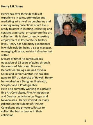 Henry S.H. Young
Henry has over three decades of
experience in sales, promotion and
marketing art as well as purchasing and
curating many collections of art. He is
ready to assist in locating, collecting and
curating a personal or corporate fine art
collection. He is also currently seeking
employment at Corporate or Gallery
level. Henry has had many experiences
in which include: being a sales manager,
managing director, assistant director just
within
6 years of time! He continued his
education of 13 years of going through
the vaults of Prints and Drawing
Department being assessed by Sam
Carini and Senior Curator .He has also
gone to BFA , University of Hawaii. Henry
has worked as a Designer, Illustrator,
Sculptor and a Photographer.
He is also currently working as a private
fine Art Consultant, Fine Art Appraiser
and Curator ,activity in Las Vegas and
Nevada area . Henry worked for many
galleries in the subject of Fine Art
Consultant and private collector to
collect the best artworks in their
collection.
5
 