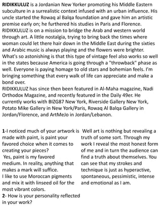 RIDIKKULUZ is a Jordanian New Yorker promoting his Middle Eastern
subculture in a surrealistic context infused with an urban influence. His
uncle started the Rowaq al Balqa foundation and gave him an artistic
premise early on; he furthered his studies in Paris and Florence.
RIDIKKULUZ is on a mission to bridge the Arab and western world
through art. A little nostalgia, trying to bring back the times where
woman could let there hair down in the Middle East during the sixties
and Arabic music is always playing and the flowers were brighter.
What's so astonishing is that this type of vintage feel also works so well
in the states because America is going through a "throwback" phase as
well. Everyone is paying homage to old stars and bohemian feels. I'm
bringing something that every walk of life can appreciate and make a
bond over.
RIDIKKULUZ has since then been featured in Al-Maha magazine, Nadi
Orthodox Magazine, and recently featured in the Daily 49er. He
currently works with BIZG87 New York, Riverside Gallery New York,
Potato Mike Gallery in New York/Paris, Rowaq Al Balqa Gallery in
Jordan/Florence, and ArtMeJo in Jordan/Lebanon.
1-I noticed much of your artwork is
made with paint, is paint your
favored choice when it comes to
creating your pieces?
Yes, paint is my favored
medium. In reality, anything that
makes a mark will suffice.
I like to use Moroccan pigments
and mix it with linseed oil for the
most vibrant colors.
2- How is your personality reflected
in your work?
Well art is nothing but revealing a
truth of some sort. Through my
work I reveal the most honest form
of me and in turn the audience can
find a truth about themselves. You
can see that my strokes and
technique is just as hyperactive,
spontaneous, pessimistic, intense
and emotional as I am.
 