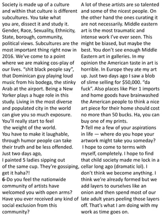 Society is made up of a culture
and within that culture is different
subcultures. You take what
you are, dissect it and study it.
Gender, Race, Sexuality, Ethnicity,
State, borough, community,
political views. Subcultures are the
most important thing right now in
2016. We’ve come to a point
where we are making cos-play of
our lives. “shit black people say”,
that Dominican guy playing loud
music from his bodega, the stinky
Arab at the airport. Being a New
Yorker plays a huge role in this
study. Living in the most diverse
and populated city in the world
can give you so much exposure.
You’ll really start to feel
the weight of the world.
You have to make it laughable,
through humor people can take
their truth and be less offended.
Just two days ago,
I painted 5 ladies sipping out
of the same cup. They’re gossiping,
get it haha?!
6-Do you feel the nationwide
community of artists have
welcomed you with open arms?
Have you ever received any kind of
social exclusion from this
community?
A lot of these artists are so talented
and some of the nicest people. On
the other hand the ones curating it
are not necessarily. Middle eastern
art is the most traumatic and
intense work I’ve ever seen. This
might be biased, but maybe the
best. You don’t see enough Middle
Eastern art in galleries. In my
opinion the American taste in art is
horrible. In Europe they ate my art
up. Just two days ago I saw a blob
of slime selling for $50,000. “da
fuck”. Also places like Pier 1 imports
and home goods have brainwashed
the American people to think a nice
art piece for their home should cost
no more than 50 bucks. Ha, you can
buy one of my prints.
7-Tell me a few of your aspirations
in life — where do you hope your
artwork might take you someday?
I hope to come to terms with
myself, completely. I hope to find
that child society made me lock in a
cellar long ago (dramatic lol). I
don’t think we become anything. I
think we’re already formed but we
add layers to ourselves like an
onion and then spend most of our
late adult years peeling those layers
off. That’s what I am doing with my
work as time goes on.
 