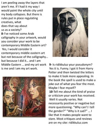 I am peeling away the layers that
aren’t me. If I had it my way I
would paint the whole city until
my body collapses. But there is
rules put in place regulating
creatives, what
does that say about
us as a society?
8-I've noticed some Arab
calligraphy in your artwork, would
you consider your work to be
contemporary Middle Eastern art?
Yes, I would consider it
contemporary middle eastern art
but not because of the calligraphy…
but because I did it… and I am
Middle Eastern … and my art work
is me and I am my art work.
9- Is ridikkuluz your pseudonym?
Yes it is. Funny. I got it from Harry
Potter and then twisted the letters
to make it look more appealing. In
the book the spell is used to make a
joke out of what you fear the most.
Maybe I fear myself?
10-Tell me about the kind of praise
or criticism your work has received.
Well it usually varies. Not
necessarily positive or negative but
more questioning. “Why can’t I tell
the gender?” “Why is it sad?” … I
like that it makes people want to
stare. Most critiques and reviews
are on my site: ridikkuluz.com
 