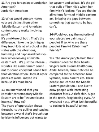 11-Are you Jordanian or Jordanian-
American?
Jordanian American
12-What would you say makes
your art distinct from other
Middle Eastern and American
contemporary works involving
paint?
It's a mixture of both. That's the
difference. I take the techniques
they teach kids at art school in the
states with the vibrations,
humming and haphazard bells you
hear when looking at middle
eastern art... it's just too intense ..
vibrates like a mmhmmm sound ..
not to sound cocky but I don't feel
that vibration when I look at other
pieces of work.. maybe it's
because it's mine haha
13-You mentioned that you
consider contemporary Middle
Eastern art to be "traumatic and
intense." How so?
The years of oppression shows
through. Its the pulling and tugging
between a world that's brought up
by Islamic influences but wants to
be westernized so bad. It's the girl
that pulls off her hijab when her
family isn't looking. You see that in
all various forms of middle eastern
art. Bridging the gaps between
something that wants to be but
can't.
14-Would you say the majority of
your pieces are paintings of
people? If so, who are these
people? Family? Celebrities?
Friends?
Yes. The Arabic people hold their
musicians dear to their hearts.
Singers such as oum khalthoum,
Abdel haleem, fairouz etc can be
compared to the American Nina
Symone, Frank Sinatra etc. These
people are icons to the Middle
Eastern population. I also like to
draw people with interesting
character faces. A cleft chin. A gap
in the teeth. Frog looking eyes. An
oversized nose. What isn't beautiful
to society is beautiful to me.
 