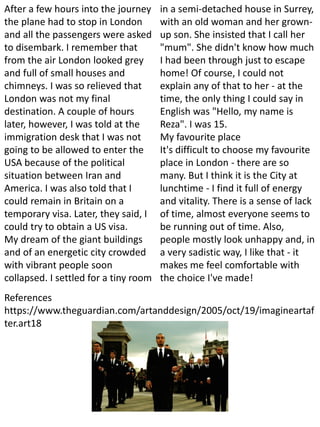 After a few hours into the journey
the plane had to stop in London
and all the passengers were asked
to disembark. I remember that
from the air London looked grey
and full of small houses and
chimneys. I was so relieved that
London was not my final
destination. A couple of hours
later, however, I was told at the
immigration desk that I was not
going to be allowed to enter the
USA because of the political
situation between Iran and
America. I was also told that I
could remain in Britain on a
temporary visa. Later, they said, I
could try to obtain a US visa.
My dream of the giant buildings
and of an energetic city crowded
with vibrant people soon
collapsed. I settled for a tiny room
in a semi-detached house in Surrey,
with an old woman and her grown-
up son. She insisted that I call her
"mum". She didn't know how much
I had been through just to escape
home! Of course, I could not
explain any of that to her - at the
time, the only thing I could say in
English was "Hello, my name is
Reza". I was 15.
My favourite place
It's difficult to choose my favourite
place in London - there are so
many. But I think it is the City at
lunchtime - I find it full of energy
and vitality. There is a sense of lack
of time, almost everyone seems to
be running out of time. Also,
people mostly look unhappy and, in
a very sadistic way, I like that - it
makes me feel comfortable with
the choice I've made!
References
https://www.theguardian.com/artanddesign/2005/oct/19/imagineartaf
ter.art18
 