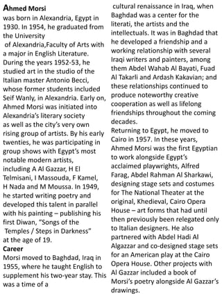 Ahmed Morsi
was born in Alexandria, Egypt in
1930. In 1954, he graduated from
the University
of Alexandria,Faculty of Arts with
a major in English Literature.
During the years 1952-53, he
studied art in the studio of the
Italian master Antonio Becci,
whose former students included
Seif Wanly, in Alexandria. Early on,
Ahmed Morsi was initiated into
Alexandria’s literary society
as well as the city’s very own
rising group of artists. By his early
twenties, he was participating in
group shows with Egypt’s most
notable modern artists,
including A Al Gazzar, H El
Telmisani, I Massouda, F Kamel,
H Nada and M Moussa. In 1949,
he started writing poetry and
developed this talent in parallel
with his painting – publishing his
first Diwan, “Songs of the
Temples / Steps in Darkness”
at the age of 19.
Career
Morsi moved to Baghdad, Iraq in
1955, where he taught English to
supplement his two-year stay. This
was a time of a
cultural renaissance in Iraq, when
Baghdad was a center for the
literati, the artists and the
intellectuals. It was in Baghdad that
he developed a friendship and a
working relationship with several
Iraqi writers and painters, among
them Abdel Wahab Al Bayati, Fuad
Al Takarli and Ardash Kakavian; and
these relationships continued to
produce noteworthy creative
cooperation as well as lifelong
friendships throughout the coming
decades.
Returning to Egypt, he moved to
Cairo in 1957. In these years,
Ahmed Morsi was the first Egyptian
to work alongside Egypt’s
acclaimed playwrights, Alfred
Farag, Abdel Rahman Al Sharkawi,
designing stage sets and costumes
for The National Theater at the
original, Khedieval, Cairo Opera
House – art forms that had until
then previously been relegated only
to Italian designers. He also
partnered with Abdel Hadi Al
Algazzar and co-designed stage sets
for an American play at the Cairo
Opera House. Other projects with
Al Gazzar included a book of
Morsi’s poetry alongside Al Gazzar’s
drawings.
 