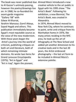 The book was never published due
to Al Gazzar’s untimely passing,
however the poetry/drawings live
on. In 1968, he co-founded the
avant-garde magazine
“Gallery ‘68” with
Edwar Al Kharrat,
Ibrahim Mansour, Gamil Atteya,
Sayed Hegab and others. This
publication immediately became
Egypt’s most reputable source as
the voice of the new modernism.
With these years began the
Artist’s journey into the world of
criticism, publishing critiques on
both art and literature, both of
which remaining intimate
domains. He wrote two items for
Grand Larousse Encyclopedia
(1975); “Art in Egypt” and
“Art in Iraq”. Again the pioneer,
Ahmed Morsi introduced a new
creative vehicle to the art public in
Egypt with his 1995 show: “The
Artist’s Book”. Following his
exhibition, a new Biennial, The
Artist’s Book, was created in
Alexandria.
In 1974, Ahmed Morsi moved to
New York City, where he continues
to paint, write and critique from his
Manhattan home.In 1976, like
many artists residing in the NYC
area, he took up the art of
lithography at The New School and
added yet another dimension to his
creative tools and in the last 20
years, the Artist embraced
photography – the last art form to
be included in Ahmed Morsi’s
extensive palette.
 