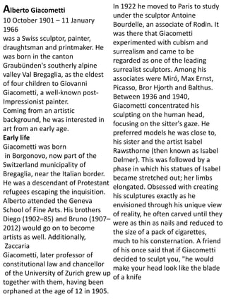 Alberto Giacometti
10 October 1901 – 11 January
1966
was a Swiss sculptor, painter,
draughtsman and printmaker. He
was born in the canton
Graubünden's southerly alpine
valley Val Bregaglia, as the eldest
of four children to Giovanni
Giacometti, a well-known post-
Impressionist painter.
Coming from an artistic
background, he was interested in
art from an early age.
Early life
Giacometti was born
in Borgonovo, now part of the
Switzerland municipality of
Bregaglia, near the Italian border.
He was a descendant of Protestant
refugees escaping the inquisition.
Alberto attended the Geneva
School of Fine Arts. His brothers
Diego (1902–85) and Bruno (1907–
2012) would go on to become
artists as well. Additionally,
Zaccaria
Giacometti, later professor of
constitutional law and chancellor
of the University of Zurich grew up
together with them, having been
orphaned at the age of 12 in 1905.
In 1922 he moved to Paris to study
under the sculptor Antoine
Bourdelle, an associate of Rodin. It
was there that Giacometti
experimented with cubism and
surrealism and came to be
regarded as one of the leading
surrealist sculptors. Among his
associates were Miró, Max Ernst,
Picasso, Bror Hjorth and Balthus.
Between 1936 and 1940,
Giacometti concentrated his
sculpting on the human head,
focusing on the sitter's gaze. He
preferred models he was close to,
his sister and the artist Isabel
Rawsthorne (then known as Isabel
Delmer). This was followed by a
phase in which his statues of Isabel
became stretched out; her limbs
elongated. Obsessed with creating
his sculptures exactly as he
envisioned through his unique view
of reality, he often carved until they
were as thin as nails and reduced to
the size of a pack of cigarettes,
much to his consternation. A friend
of his once said that if Giacometti
decided to sculpt you, "he would
make your head look like the blade
of a knife
 
