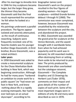 After his marriage to Annette Arm
in 1946 his tiny sculptures became
larger, but the larger they grew,
the thinner they became.
Giacometti said that the final
result represented the sensation
he felt when he looked at a
woman.
His paintings underwent a parallel
procedure. The figures appear
isolated and severely attenuated,
as the result of continuous
reworking. Subjects were
frequently revisited: one of his
favorite models was his younger
brother Diego Giacometti. A third
brother, Bruno Giacometti, was a
noted architect.
Later years
In 1958 Giacometti was asked to
create a monumental sculpture
for the Chase Manhattan Bank
building in New York, which was
beginning construction. Although
he had for many years "harbored
an ambition to create work for a
public square",he "had never set
foot in New York, and knew
nothing about life in a rapidly
evolving metropolis. Nor had he
ever laid eyes on an actual
skyscraper", according to his
biographer James Lord.
Giacometti's work on the project
resulted in the four figures of
standing women—his largest
sculptures—entitled Grande femme
debout I through IV (1960). The
commission was never completed,
however, because Giacometti was
unsatisfied by the relationship
between the sculpture and the site,
and abandoned the project.
In 1962, Giacometti was awarded
the grand prize for sculpture at the
Venice Biennale, and the award
brought with it worldwide fame.
Even when he had achieved
popularity and his work was in
demand, he still reworked models,
often destroying them or setting
them aside to be returned to years
later. The prints produced by
Giacometti are often overlooked
but the catalogue raisonné,
Giacometti – The Complete
Graphics and 15 Drawings by
Herbert Lust (Tudor 1970),
comments on their impact and
gives details of the number of
copies of each print. Some of his
most important images were in
editions of only 30 and many were
described as rare in 1970.
 
