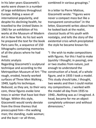 In his later years Giacometti's
works were shown in a number
of large exhibitions throughout
Europe. Riding a wave of
international popularity, and
despite his declining health, he
travelled to the United States in
1965 for an exhibition of his
works at the Museum of Modern
Art in New York. As his last work
he prepared the text for the book
Paris sans fin, a sequence of 150
lithographs containing memories
of all the places where he had
lived.
Artistic analysis
Regarding Giacometti's sculptural
technique and according to the
Metropolitan Museum of Art: "The
rough, eroded, heavily worked
surfaces of Three Men Walking ,
1949, typify his technique.
Reduced, as they are, to their very
core, these figures evoke lone
trees in winter that have lost their
foliage. Within this style,
Giacometti would rarely deviate
from the three themes that
preoccupied him—the walking
man; the standing, nude woman;
and the bust—or all three,
combined in various groupings."
In a letter to Pierre Matisse,
Giacometti wrote: "Figures were
never a compact mass but like a
transparent construction".In the
letter, Giacometti writes about how
he looked back at the realist,
classical busts of his youth with
nostalgia, and tells the story of the
existential crisis which precipitated
the style he became known for.
"I the wish to make compositions
with figures. For this I had to make
(quickly I thought; in passing), one
or two studies from nature, just
enough to understand the
construction of a head, of a whole
figure, and in 1935 I took a model.
This study should take, I thought,
two weeks and then I could realize
my compositions...I worked with
the model all day from 1935 to
1940...Nothing was as I imagined. A
head, became for me an object
completely unknown and without
dimensions."
 
