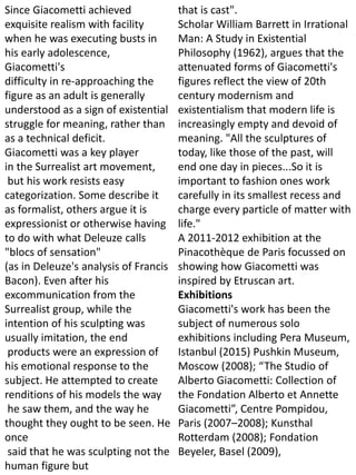 Since Giacometti achieved
exquisite realism with facility
when he was executing busts in
his early adolescence,
Giacometti's
difficulty in re-approaching the
figure as an adult is generally
understood as a sign of existential
struggle for meaning, rather than
as a technical deficit.
Giacometti was a key player
in the Surrealist art movement,
but his work resists easy
categorization. Some describe it
as formalist, others argue it is
expressionist or otherwise having
to do with what Deleuze calls
"blocs of sensation"
(as in Deleuze's analysis of Francis
Bacon). Even after his
excommunication from the
Surrealist group, while the
intention of his sculpting was
usually imitation, the end
products were an expression of
his emotional response to the
subject. He attempted to create
renditions of his models the way
he saw them, and the way he
thought they ought to be seen. He
once
said that he was sculpting not the
human figure but
that is cast".
Scholar William Barrett in Irrational
Man: A Study in Existential
Philosophy (1962), argues that the
attenuated forms of Giacometti's
figures reflect the view of 20th
century modernism and
existentialism that modern life is
increasingly empty and devoid of
meaning. "All the sculptures of
today, like those of the past, will
end one day in pieces...So it is
important to fashion ones work
carefully in its smallest recess and
charge every particle of matter with
life."
A 2011-2012 exhibition at the
Pinacothèque de Paris focussed on
showing how Giacometti was
inspired by Etruscan art.
Exhibitions
Giacometti's work has been the
subject of numerous solo
exhibitions including Pera Museum,
Istanbul (2015) Pushkin Museum,
Moscow (2008); “The Studio of
Alberto Giacometti: Collection of
the Fondation Alberto et Annette
Giacometti”, Centre Pompidou,
Paris (2007–2008); Kunsthal
Rotterdam (2008); Fondation
Beyeler, Basel (2009),
 