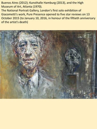 Buenos Aires (2012); Kunsthalle Hamburg (2013), and the High
Museum of Art, Atlanta (1970).
The National Portrait Gallery, London's first solo exhibition of
Giacometti's work, Pure Presence opened to five star reviews on 13
October 2015 (to January 10, 2016, in honour of the fiftieth anniversary
of the artist's death)
 