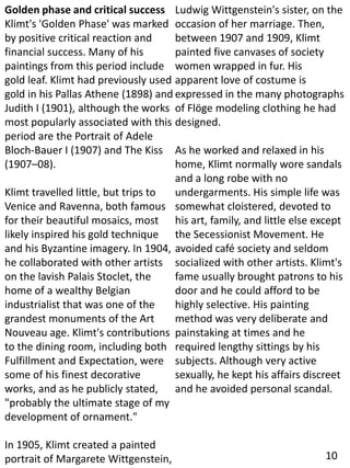 Golden phase and critical success
Klimt's 'Golden Phase' was marked
by positive critical reaction and
financial success. Many of his
paintings from this period include
gold leaf. Klimt had previously used
gold in his Pallas Athene (1898) and
Judith I (1901), although the works
most popularly associated with this
period are the Portrait of Adele
Bloch-Bauer I (1907) and The Kiss
(1907–08).
Klimt travelled little, but trips to
Venice and Ravenna, both famous
for their beautiful mosaics, most
likely inspired his gold technique
and his Byzantine imagery. In 1904,
he collaborated with other artists
on the lavish Palais Stoclet, the
home of a wealthy Belgian
industrialist that was one of the
grandest monuments of the Art
Nouveau age. Klimt's contributions
to the dining room, including both
Fulfillment and Expectation, were
some of his finest decorative
works, and as he publicly stated,
"probably the ultimate stage of my
development of ornament."
In 1905, Klimt created a painted
portrait of Margarete Wittgenstein,
Ludwig Wittgenstein's sister, on the
occasion of her marriage. Then,
between 1907 and 1909, Klimt
painted five canvases of society
women wrapped in fur. His
apparent love of costume is
expressed in the many photographs
of Flöge modeling clothing he had
designed.
As he worked and relaxed in his
home, Klimt normally wore sandals
and a long robe with no
undergarments. His simple life was
somewhat cloistered, devoted to
his art, family, and little else except
the Secessionist Movement. He
avoided café society and seldom
socialized with other artists. Klimt's
fame usually brought patrons to his
door and he could afford to be
highly selective. His painting
method was very deliberate and
painstaking at times and he
required lengthy sittings by his
subjects. Although very active
sexually, he kept his affairs discreet
and he avoided personal scandal.
10
 