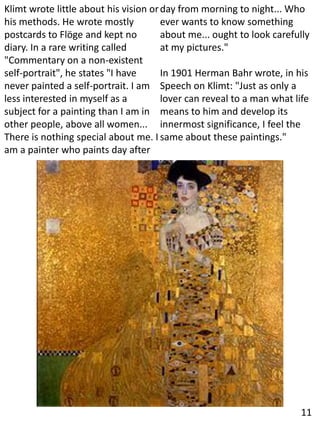 Klimt wrote little about his vision or
his methods. He wrote mostly
postcards to Flöge and kept no
diary. In a rare writing called
"Commentary on a non-existent
self-portrait", he states "I have
never painted a self-portrait. I am
less interested in myself as a
subject for a painting than I am in
other people, above all women...
There is nothing special about me. I
am a painter who paints day after
day from morning to night... Who
ever wants to know something
about me... ought to look carefully
at my pictures."
In 1901 Herman Bahr wrote, in his
Speech on Klimt: "Just as only a
lover can reveal to a man what life
means to him and develop its
innermost significance, I feel the
same about these paintings."
11
 