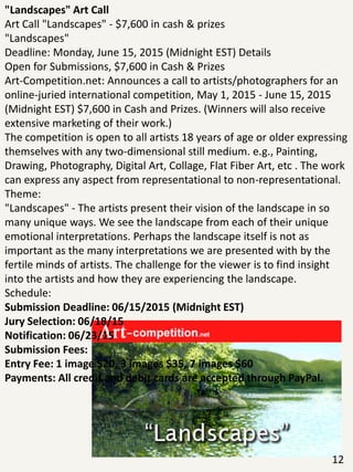 "Landscapes" Art Call
Art Call "Landscapes" - $7,600 in cash & prizes
"Landscapes"
Deadline: Monday, June 15, 2015 (Midnight EST) Details
Open for Submissions, $7,600 in Cash & Prizes
Art-Competition.net: Announces a call to artists/photographers for an
online-juried international competition, May 1, 2015 - June 15, 2015
(Midnight EST) $7,600 in Cash and Prizes. (Winners will also receive
extensive marketing of their work.)
The competition is open to all artists 18 years of age or older expressing
themselves with any two-dimensional still medium. e.g., Painting,
Drawing, Photography, Digital Art, Collage, Flat Fiber Art, etc . The work
can express any aspect from representational to non-representational.
Theme:
"Landscapes" - The artists present their vision of the landscape in so
many unique ways. We see the landscape from each of their unique
emotional interpretations. Perhaps the landscape itself is not as
important as the many interpretations we are presented with by the
fertile minds of artists. The challenge for the viewer is to find insight
into the artists and how they are experiencing the landscape.
Schedule:
Submission Deadline: 06/15/2015 (Midnight EST)
Jury Selection: 06/18/15
Notification: 06/23/15
Submission Fees:
Entry Fee: 1 image $20, 3 images $35, 7 images $60
Payments: All credit and debit cards are accepted through PayPal.
12
 