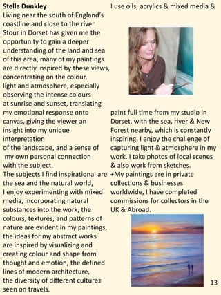 Stella Dunkley
Living near the south of England's
coastline and close to the river
Stour in Dorset has given me the
opportunity to gain a deeper
understanding of the land and sea
of this area, many of my paintings
are directly inspired by these views,
concentrating on the colour,
light and atmosphere, especially
observing the intense colours
at sunrise and sunset, translating
my emotional response onto
canvas, giving the viewer an
insight into my unique
interpretation
of the landscape, and a sense of
my own personal connection
with the subject.
The subjects I find inspirational are
the sea and the natural world,
I enjoy experimenting with mixed
media, incorporating natural
substances into the work, the
colours, textures, and patterns of
nature are evident in my paintings,
the ideas for my abstract works
are inspired by visualizing and
creating colour and shape from
thought and emotion, the defined
lines of modern architecture,
the diversity of different cultures
seen on travels.
I use oils, acrylics & mixed media &
paint full time from my studio in
Dorset, with the sea, river & New
Forest nearby, which is constantly
inspiring, I enjoy the challenge of
capturing light & atmosphere in my
work. I take photos of local scenes
& also work from sketches.
+My paintings are in private
collections & businesses
worldwide, I have completed
commissions for collectors in the
UK & Abroad.
13
 