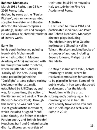 Bahman Mohassess
March 1931 Rasht, Iran-28 July
2010 Rome, Italy,
dubbed by some as the "Persian
Picasso", was an Iranian painter,
sculptor, translator, and theatre
director. His oeuvre comprises
paintings, sculptures and collages.
He was also a celebrated translator
of literary works.
Early life
In his youth he learned painting
from Habib Mohammadi
(who had studied in Moscow
Academy of Arts) and moved with
his family from Rasht to Tehran,
where he attended Tehran's
Faculty of Fine Arts. During the
same period he joined the
"Cockfight" art and culture society
(Anjoman-e Khoros Jangi),
established by Jalil Ziapour, and
was, for some time, the editor of
the literary and art weekly "Panjeh
Khoros" (Rooster Foot). Through
this society he was part of an
avant-garde artistic movement,
which included his good friend
Nima Yooshij, the father of modern
Persian poetry and Sohrab Sepehri,
Houshang Irani and Gholamhossein
Gharib, all progressive artists of
their time. In 1954 he moved to
Italy to study in the Fine Art
Academy of Rome.
Activities
He returned to Iran in 1964 and
participated in Venice, Sao Paolo
and Tehran Biennales. Mohasses
directed plays, including
Pirandello's Henry IV at Goethe
Institute and Ghandriz Hall in
Tehran. He also translated books of
a number of authors, including
Eugène Ionesco, Malaparte and
Pirandello.
He stayed in Iran until 1968, before
returning to Rome, where he
received commissions for statutes
to be placed in Tehran. Some of his
public works in Iran were destroyed
or damaged after the Islamic
Revolution, with the artist
subsequently destroying all his
remaining works in Iran. He
occasionally travelled to Iran and
died in self-imposed seclusion in
Rome in 2010.
15
 