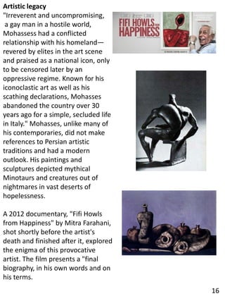 Artistic legacy
"Irreverent and uncompromising,
a gay man in a hostile world,
Mohassess had a conflicted
relationship with his homeland—
revered by elites in the art scene
and praised as a national icon, only
to be censored later by an
oppressive regime. Known for his
iconoclastic art as well as his
scathing declarations, Mohasses
abandoned the country over 30
years ago for a simple, secluded life
in Italy." Mohasses, unlike many of
his contemporaries, did not make
references to Persian artistic
traditions and had a modern
outlook. His paintings and
sculptures depicted mythical
Minotaurs and creatures out of
nightmares in vast deserts of
hopelessness.
A 2012 documentary, "Fifi Howls
from Happiness" by Mitra Farahani,
shot shortly before the artist's
death and finished after it, explored
the enigma of this provocative
artist. The film presents a "final
biography, in his own words and on
his terms.
16
 
