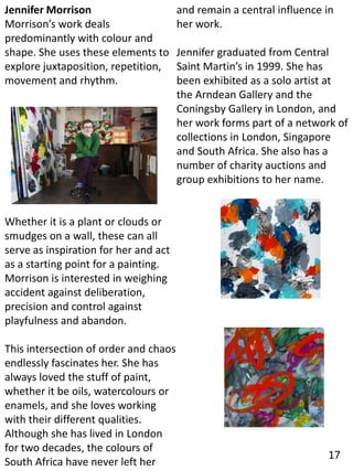Jennifer Morrison
Morrison’s work deals
predominantly with colour and
shape. She uses these elements to
explore juxtaposition, repetition,
movement and rhythm.
Whether it is a plant or clouds or
smudges on a wall, these can all
serve as inspiration for her and act
as a starting point for a painting.
Morrison is interested in weighing
accident against deliberation,
precision and control against
playfulness and abandon.
This intersection of order and chaos
endlessly fascinates her. She has
always loved the stuff of paint,
whether it be oils, watercolours or
enamels, and she loves working
with their different qualities.
Although she has lived in London
for two decades, the colours of
South Africa have never left her
and remain a central influence in
her work.
Jennifer graduated from Central
Saint Martin’s in 1999. She has
been exhibited as a solo artist at
the Arndean Gallery and the
Coningsby Gallery in London, and
her work forms part of a network of
collections in London, Singapore
and South Africa. She also has a
number of charity auctions and
group exhibitions to her name.
17
 