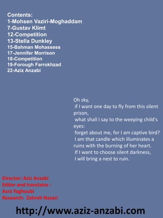 Director: Aziz Anzabi
Editor and translator :
Asra Yaghoubi
Research: Zohreh Nazari
Contents:
1-Mohsen Vaziri-Moghaddam
7-Gustav Klimt
12-Competition
13-Stella Dunkley
15-Bahman Mohassess
17-Jennifer Morrison
18-Competition
19-Forough Farrokhzad
22-Aziz Anzabi
http://www.aziz-anzabi.com
Oh sky,
if I want one day to fly from this silent
prison,
what shall I say to the weeping child's
eyes:
forget about me, for I am captive bird?
I am that candle which illuminates a
ruins with the burning of her heart.
If I want to choose silent darkness,
I will bring a nest to ruin.
 