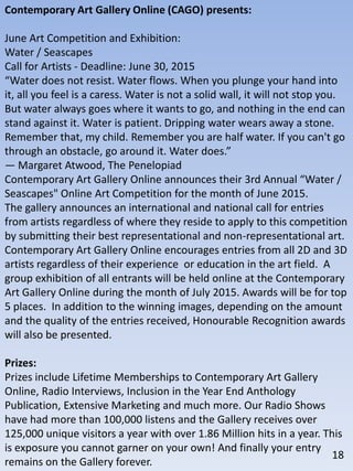 Contemporary Art Gallery Online (CAGO) presents:
June Art Competition and Exhibition:
Water / Seascapes
Call for Artists - Deadline: June 30, 2015
“Water does not resist. Water flows. When you plunge your hand into
it, all you feel is a caress. Water is not a solid wall, it will not stop you.
But water always goes where it wants to go, and nothing in the end can
stand against it. Water is patient. Dripping water wears away a stone.
Remember that, my child. Remember you are half water. If you can't go
through an obstacle, go around it. Water does.”
― Margaret Atwood, The Penelopiad
Contemporary Art Gallery Online announces their 3rd Annual “Water /
Seascapes" Online Art Competition for the month of June 2015.
The gallery announces an international and national call for entries
from artists regardless of where they reside to apply to this competition
by submitting their best representational and non-representational art.
Contemporary Art Gallery Online encourages entries from all 2D and 3D
artists regardless of their experience or education in the art field. A
group exhibition of all entrants will be held online at the Contemporary
Art Gallery Online during the month of July 2015. Awards will be for top
5 places. In addition to the winning images, depending on the amount
and the quality of the entries received, Honourable Recognition awards
will also be presented.
Prizes:
Prizes include Lifetime Memberships to Contemporary Art Gallery
Online, Radio Interviews, Inclusion in the Year End Anthology
Publication, Extensive Marketing and much more. Our Radio Shows
have had more than 100,000 listens and the Gallery receives over
125,000 unique visitors a year with over 1.86 Million hits in a year. This
is exposure you cannot garner on your own! And finally your entry
remains on the Gallery forever.
18
 