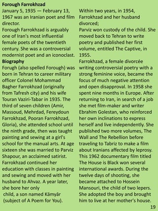 Forough Farrokhzad
January 5, 1935 — February 13,
1967 was an Iranian poet and film
director.
Forough Farrokhzad is arguably
one of Iran's most influential
female poets of the twentieth
century. She was a controversial
modernist poet and an iconoclast.
Biography
Forugh (also spelled Forough) was
born in Tehran to career military
officer Colonel Mohammad
Bagher Farrokhzad (originally
from Tafresh city) and his wife
Touran Vaziri-Tabar in 1935. The
third of seven children (Amir,
Massoud, Mehrdad, Fereydoun
Farrokhzad, Pooran Farrokhzad,
Gloria), she attended school until
the ninth grade, then was taught
painting and sewing at a girl's
school for the manual arts. At age
sixteen she was married to Parviz
Shapour, an acclaimed satirist.
Farrokhzad continued her
education with classes in painting
and sewing and moved with her
husband to Ahvaz. A year later,
she bore her only
child, a son named Kāmyār
(subject of A Poem for You).
Within two years, in 1954,
Farrokhzad and her husband
divorced;
Parviz won custody of the child. She
moved back to Tehran to write
poetry and published her first
volume, entitled The Captive, in
1955.
Farrokhzad, a female divorcée
writing controversial poetry with a
strong feminine voice, became the
focus of much negative attention
and open disapproval. In 1958 she
spent nine months in Europe. After
returning to Iran, in search of a job
she met film-maker and writer
Ebrahim Golestan, who reinforced
her own inclinations to express
herself and live independently. She
published two more volumes, The
Wall and The Rebellion before
traveling to Tabriz to make a film
about Iranians affected by leprosy.
This 1962 documentary film titled
The House is Black won several
international awards. During the
twelve days of shooting, she
became attached to Hossein
Mansouri, the child of two lepers.
She adopted the boy and brought
him to live at her mother's house.
19
 